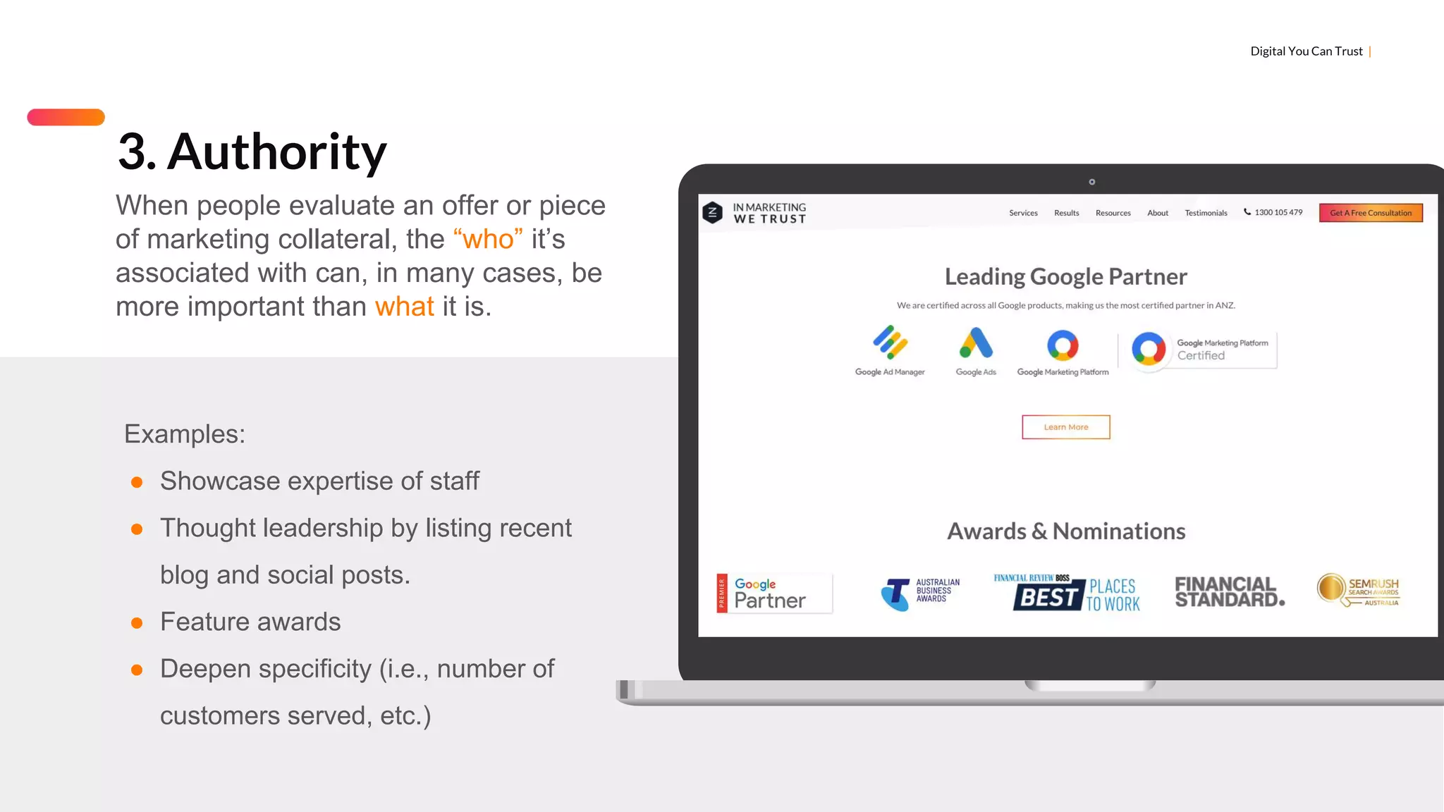 Digital You Can Trust |
Examples:
● Showcase expertise of staff
● Thought leadership by listing recent
blog and social posts.
● Feature awards
● Deepen specificity (i.e., number of
customers served, etc.)
3. Authority
When people evaluate an offer or piece
of marketing collateral, the “who” it’s
associated with can, in many cases, be
more important than what it is.
 