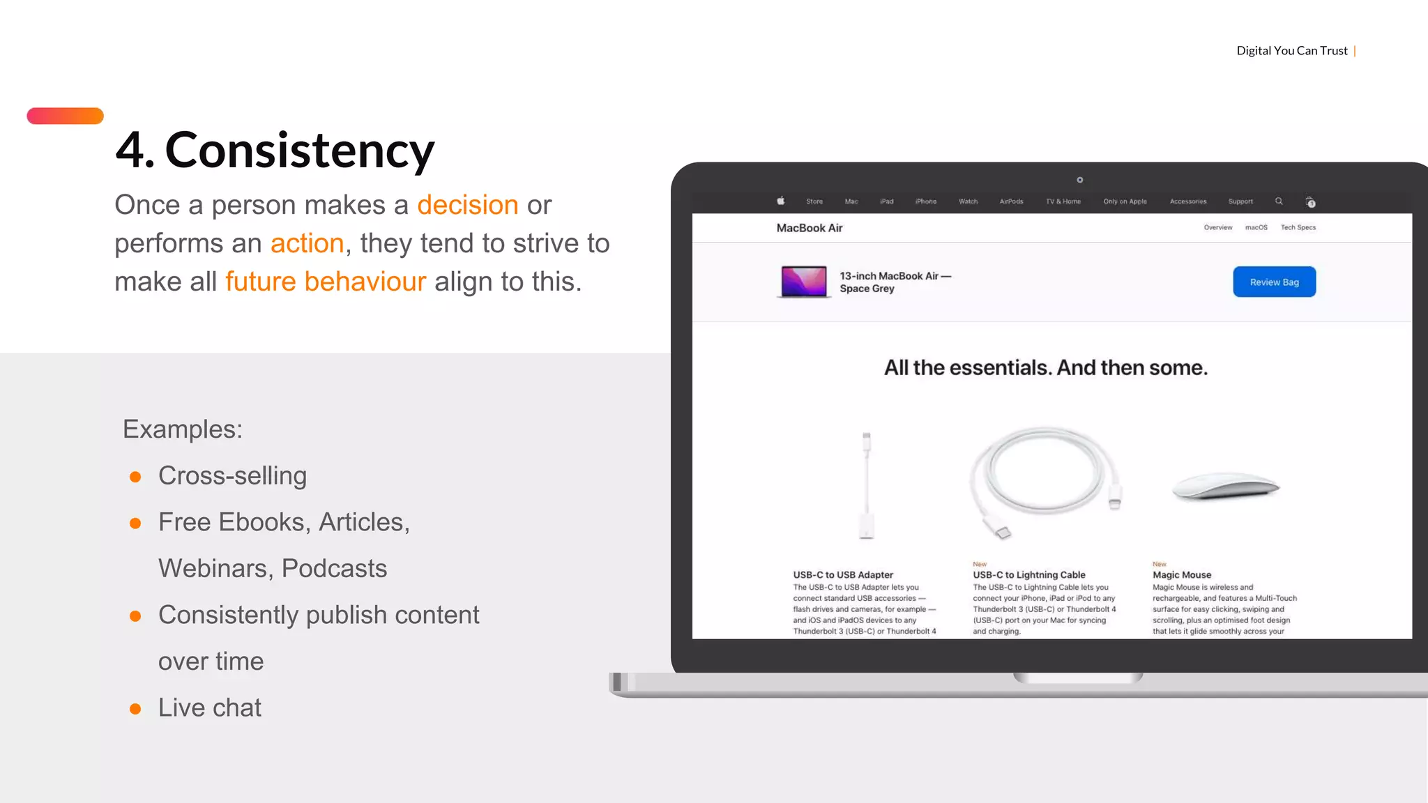 Digital You Can Trust |
Examples:
● Cross-selling
● Free Ebooks, Articles,
Webinars, Podcasts
● Consistently publish content
over time
● Live chat
4. Consistency
Once a person makes a decision or
performs an action, they tend to strive to
make all future behaviour align to this.
 