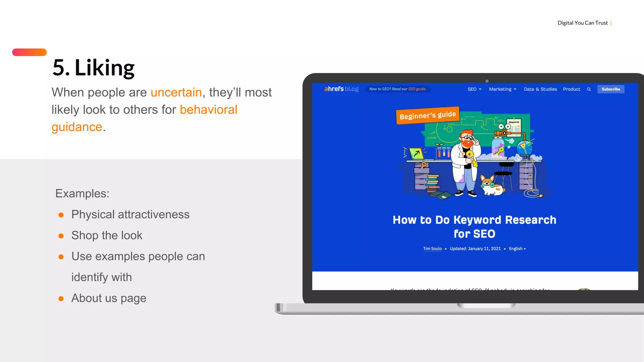 Digital You Can Trust |
Examples:
● Physical attractiveness
● Shop the look
● Use examples people can
identify with
● About us page
5. Liking
When people are uncertain, they’ll most
likely look to others for behavioral
guidance.
 