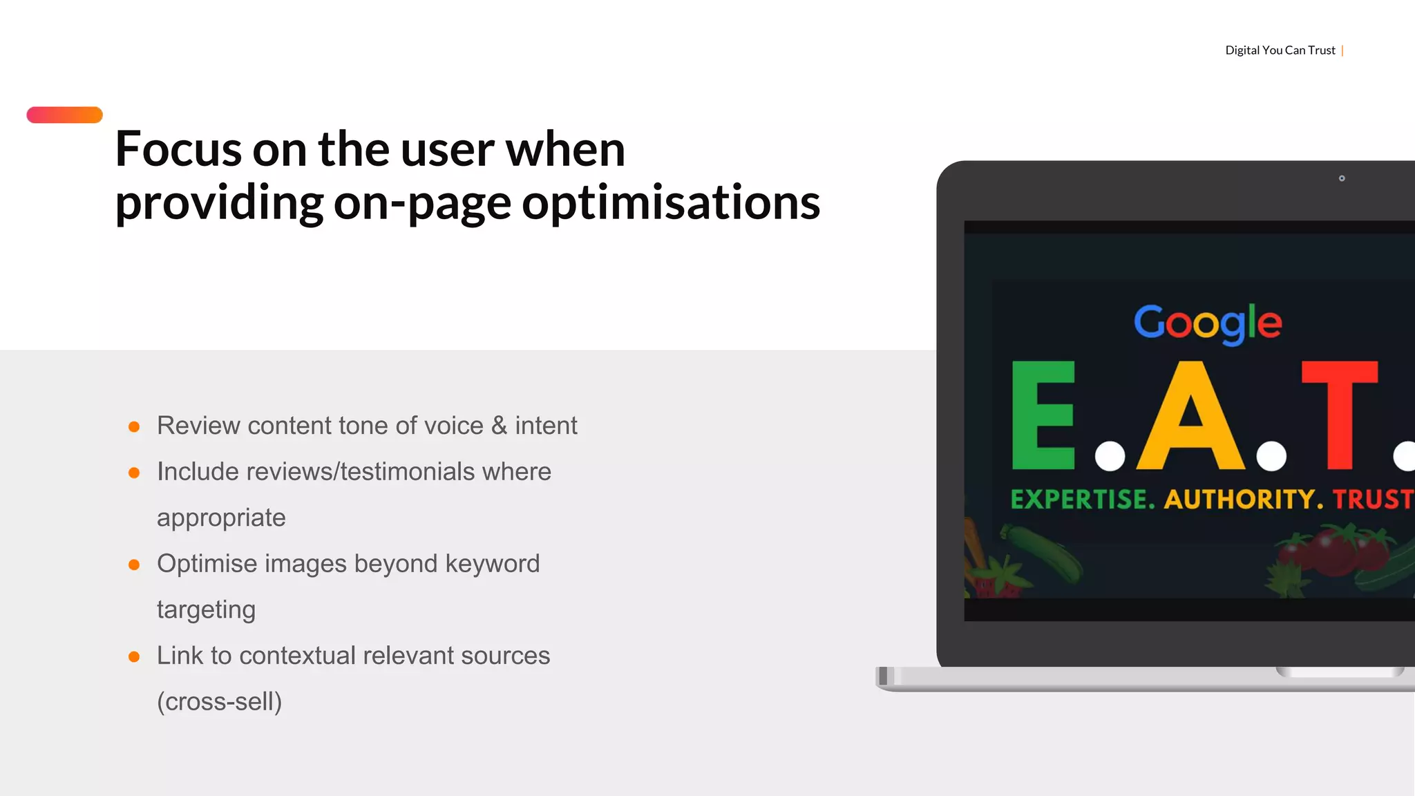 Digital You Can Trust |
Focus on the user when
providing on-page optimisations
● Review content tone of voice & intent
● Include reviews/testimonials where
appropriate
● Optimise images beyond keyword
targeting
● Link to contextual relevant sources
(cross-sell)
 