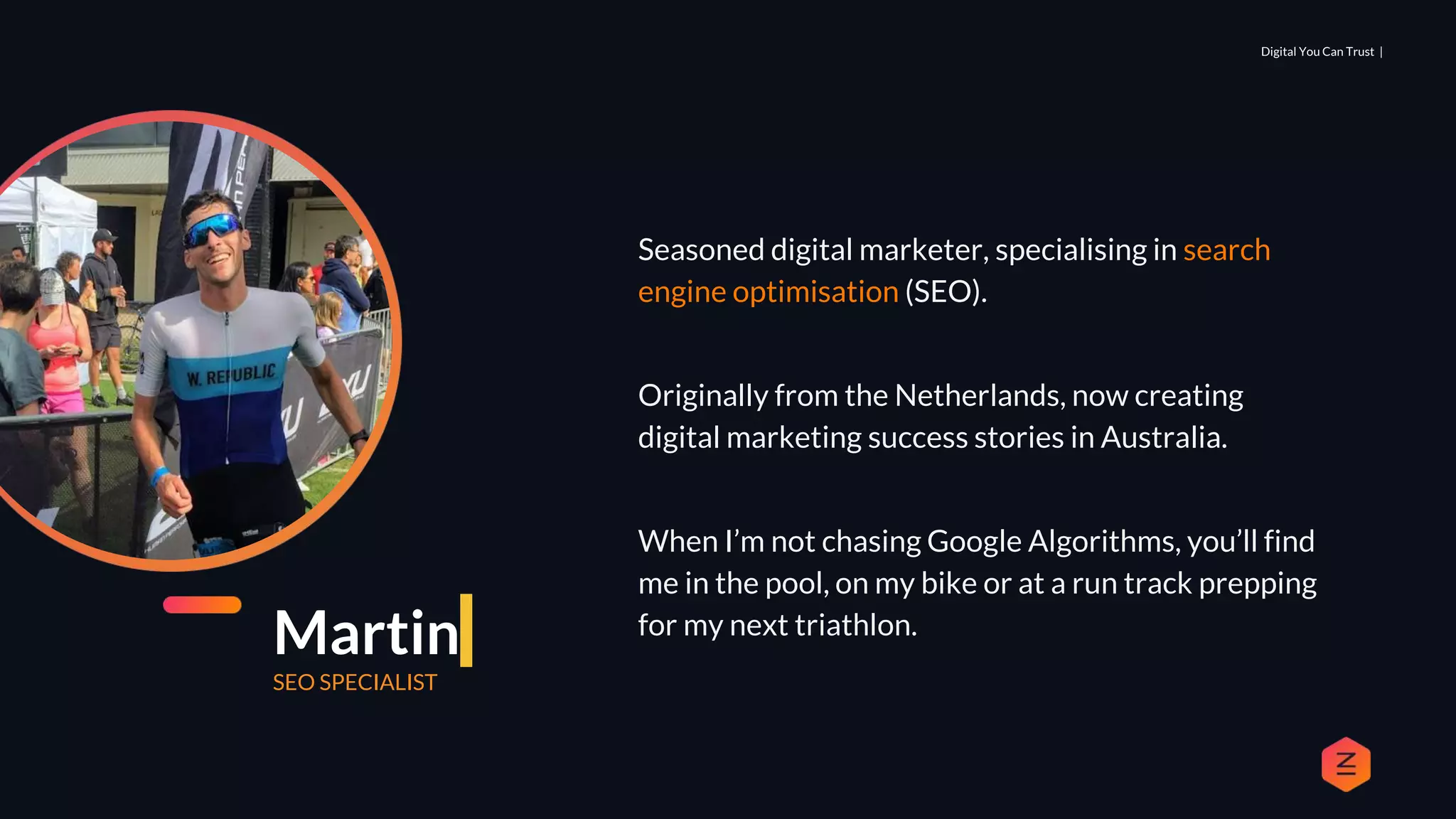 Digital You Can Trust |
Seasoned digital marketer, specialising in search
engine optimisation (SEO).
Originally from the Netherlands, now creating
digital marketing success stories in Australia.
When I’m not chasing Google Algorithms, you’ll find
me in the pool, on my bike or at a run track prepping
for my next triathlon.
Martin
SEO SPECIALIST
 