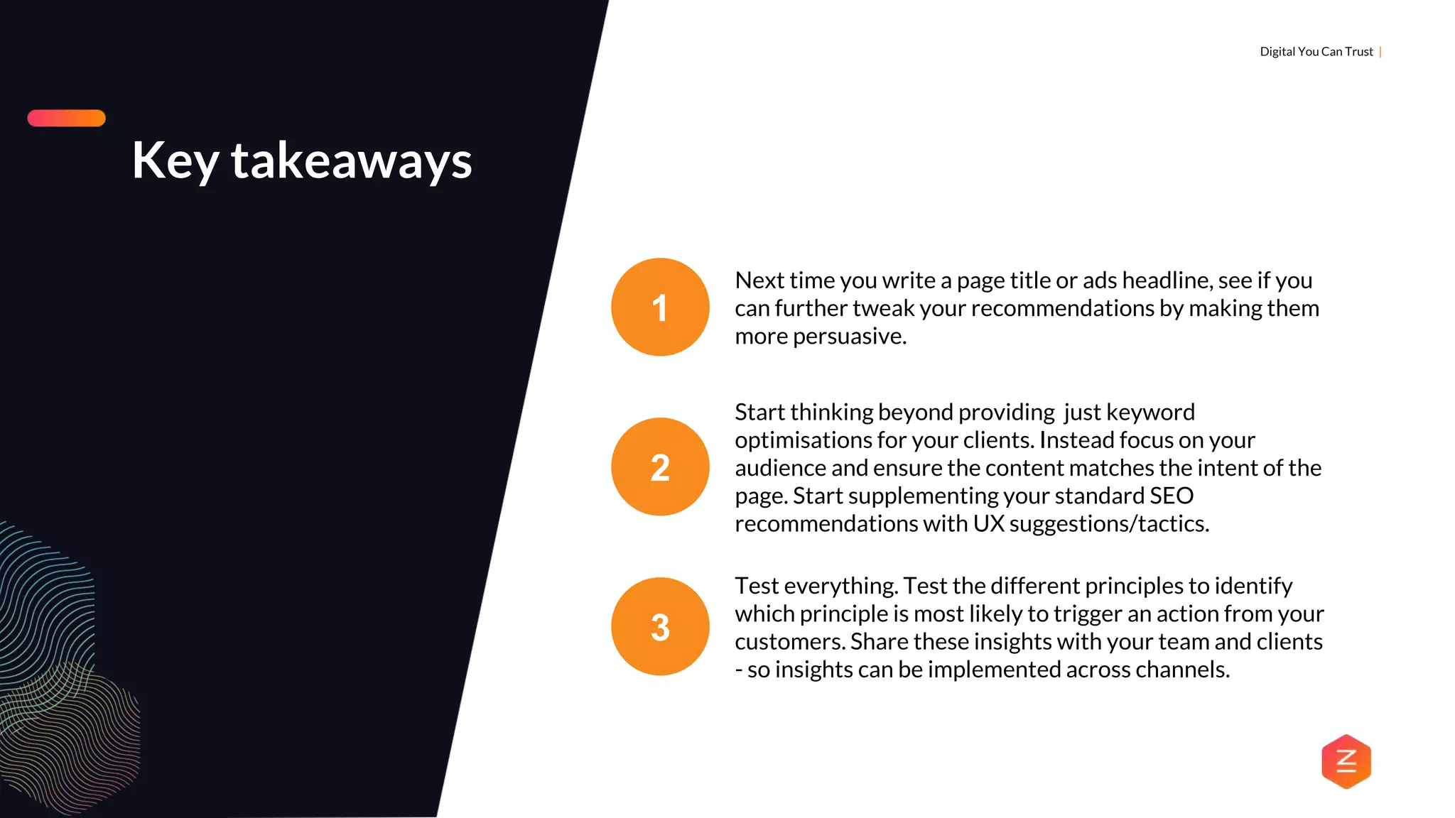 DIGITAL MARKETING & ANALYTICS |
Digital You Can Trust |
Key takeaways
1
Next time you write a page title or ads headline, see if you
can further tweak your recommendations by making them
more persuasive.
2
Start thinking beyond providing just keyword
optimisations for your clients. Instead focus on your
audience and ensure the content matches the intent of the
page. Start supplementing your standard SEO
recommendations with UX suggestions/tactics.
3
Test everything. Test the different principles to identify
which principle is most likely to trigger an action from your
customers. Share these insights with your team and clients
- so insights can be implemented across channels.
 