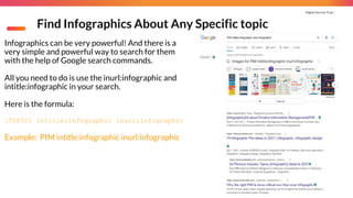 Digital You Can Trust |
Find Infographics About Any Specific topic
Infographics can be very powerful! And there is a
very simple and powerful way to search for them
with the help of Google search commands.
All you need to do is use the inurl:infographic and
intitle:infographic in your search.
Here is the formula:
[TOPIC] intitle:infographic inurl:infographic
Example: PIM intitle:infographic inurl:infographic
 