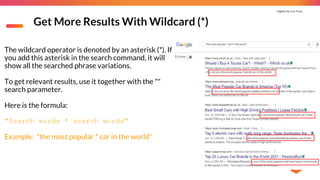 Digital You Can Trust |
Get More Results With Wildcard (*)
The wildcard operator is denoted by an asterisk (*). If
you add this asterisk in the search command, it will
show all the searched phrase variations.
To get relevant results, use it together with the ""
search parameter.
Here is the formula:
"Search words * search words"
Example: "the most popular * car in the world"
 