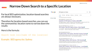 Digital You Can Trust |
Narrow Down Search to a Specific Location
For local SEO optimization, location-based searches
are always necessary.
Therefore for location-based searches, you can use
the command loc: location name to narrow down the
results
Here is the formula:
Search term loc:[name of the location]
Example: SEO agency loc: Sydney
 