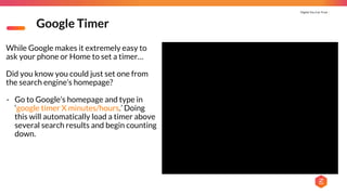 Digital You Can Trust |
Google Timer
While Google makes it extremely easy to
ask your phone or Home to set a timer…
Did you know you could just set one from
the search engine’s homepage?
- Go to Google’s homepage and type in
‘google timer X minutes/hours.’ Doing
this will automatically load a timer above
several search results and begin counting
down.
 