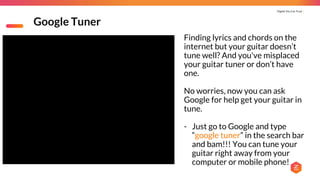 Digital You Can Trust |
Google Tuner
Finding lyrics and chords on the
internet but your guitar doesn’t
tune well? And you've misplaced
your guitar tuner or don’t have
one.
No worries, now you can ask
Google for help get your guitar in
tune.
- Just go to Google and type
“google tuner” in the search bar
and bam!!! You can tune your
guitar right away from your
computer or mobile phone!
 