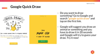 Digital You Can Trust |
Google Quick Draw
- Do you want to draw
something? Go to Google and
search “google quick draw” and
tap on the first link.
- Google will suggest you draw an
animal or something and you
have to draw it in 20 seconds
and Google will try to guess your
draw. Try it now!
 