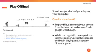 Digital You Can Trust |
Play Offline!
Spend a major share of your day on
your computer?
Care for some break?
● To play this, disconnect your device
from the internet and open a fresh
google search page.
● While the page will come up with no
internet caption, press the spacebar
and begin playing an easy peasy
dinosaur game.
 