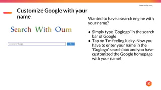 Digital You Can Trust |
Customize Google with your
name Wanted to have a search engine with
your name?
● Simply type ‘Goglogo’ in the search
bar of Google
● Tap on ‘I’m feeling lucky. Now you
have to enter your name in the
‘Goglogo’ search box and you have
customized the Google homepage
with your name!
 