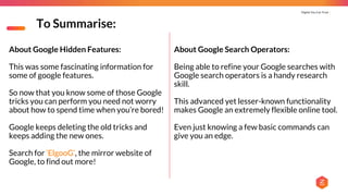 Digital You Can Trust |
To Summarise:
About Google Search Operators:
Being able to refine your Google searches with
Google search operators is a handy research
skill.
This advanced yet lesser-known functionality
makes Google an extremely flexible online tool.
Even just knowing a few basic commands can
give you an edge.
About Google Hidden Features:
This was some fascinating information for
some of google features.
So now that you know some of those Google
tricks you can perform you need not worry
about how to spend time when you’re bored!
Google keeps deleting the old tricks and
keeps adding the new ones.
Search for ‘ElgooG’, the mirror website of
Google, to find out more!
 