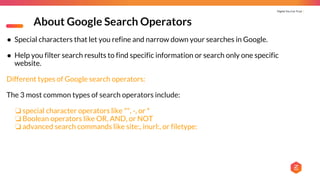 Digital You Can Trust |
About Google Search Operators
● Special characters that let you refine and narrow down your searches in Google.
● Help you filter search results to find specific information or search only one specific
website.
Different types of Google search operators:
The 3 most common types of search operators include:
❏ special character operators like "", -, or *
❏ Boolean operators like OR, AND, or NOT
❏ advanced search commands like site:, inurl:, or filetype:
 