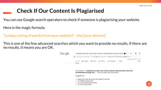 Digital You Can Trust |
Check If Our Content Is Plagiarised
You can use Google search operators to check if someone is plagiarising your website.
Here is the magic formula:
"[unique string of words from your website]" -site:[your domain]
This is one of the few advanced searches which you want to provide no results. If there are
no results, it means you are OK.
 