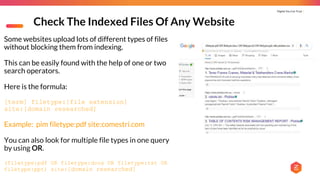 Digital You Can Trust |
Check The Indexed Files Of Any Website
Some websites upload lots of different types of files
without blocking them from indexing.
This can be easily found with the help of one or two
search operators.
Here is the formula:
[term] filetype:[file extension]
site:[domain researched]
Example: pim filetype:pdf site:comestri.com
You can also look for multiple file types in one query
by using OR.
(filetype:pdf OR filetype:docx OR filetype:txt OR
filetype:ppt) site:[domain researched]
 