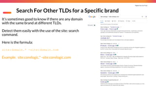 Digital You Can Trust |
Search For Other TLDs for a Specific brand
It’s sometimes good to know if there are any domain
with the same brand at different TLDs.
Detect them easily with the use of the site: search
command.
Here is the formula:
site:domain.* -site:domain.com
Example: site:corelogic.* -site:corelogic.com
 