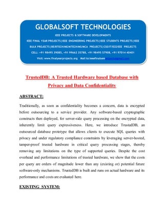 GLOBALSOFT TECHNOLOGIES 
IEEE PROJECTS & SOFTWARE DEVELOPMENTS 
IEEE FINAL YEAR PROJECTS|IEEE ENGINEERING PROJECTS|IEEE STUDENTS PROJECTS|IEEE 
BULK PROJECTS|BE/BTECH/ME/MTECH/MS/MCA PROJECTS|CSE/IT/ECE/EEE PROJECTS 
CELL: +91 98495 39085, +91 99662 35788, +91 98495 57908, +91 97014 40401 
Visit: www.finalyearprojects.org Mail to:ieeefinalsemprojects@gmai l.com 
TrustedDB: A Trusted Hardware based Database with 
Privacy and Data Confidentiality 
ABSTRACT: 
Traditionally, as soon as confidentiality becomes a concern, data is encrypted 
before outsourcing to a service provider. Any software-based cryptographic 
constructs then deployed, for server-side query processing on the encrypted data, 
inherently limit query expressiveness. Here, we introduce TrustedDB, an 
outsourced database prototype that allows clients to execute SQL queries with 
privacy and under regulatory compliance constraints by leveraging server-hosted, 
tamper-proof trusted hardware in critical query processing stages, thereby 
removing any limitations on the type of supported queries. Despite the cost 
overhead and performance limitations of trusted hardware, we show that the costs 
per query are orders of magnitude lower than any (existing or) potential future 
software-only mechanisms. TrustedDB is built and runs on actual hardware and its 
performance and costs are evaluated here. 
EXISTING SYSTEM: 
 