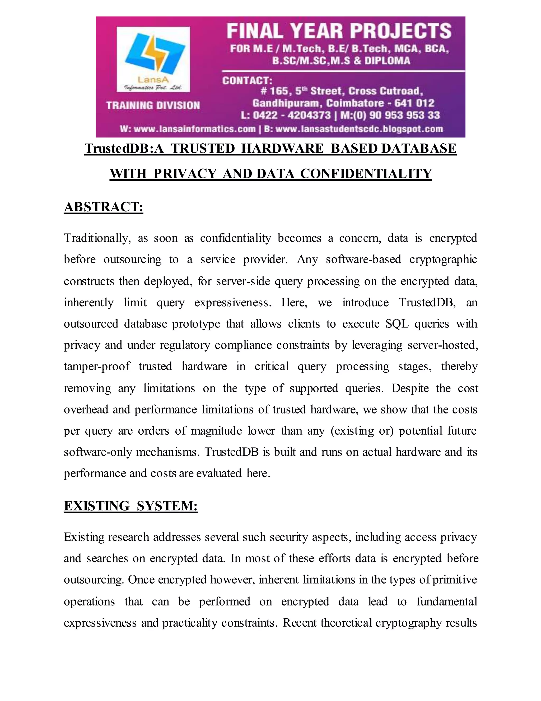 TrustedDB:A TRUSTED HARDWARE BASED DATABASE WITH PRIVACY AND DATA CONFIDENTIALITY ABSTRACT: Traditionally, as soon as confidentiality becomes a concern, data is encrypted before outsourcing to a service provider. Any software-based cryptographic constructs then deployed, for server-side query processing on the encrypted data, inherently limit query expressiveness. Here, we introduce TrustedDB, an outsourced database prototype that allows clients to execute SQL queries with privacy and under regulatory compliance constraints by leveraging server-hosted, tamper-proof trusted hardware in critical query processing stages, thereby removing any limitations on the type of supported queries. Despite the cost overhead and performance limitations of trusted hardware, we show that the costs per query are orders of magnitude lower than any (existing or) potential future software-only mechanisms. TrustedDB is built and runs on actual hardware and its performance and costs are evaluated here. EXISTING SYSTEM: Existing research addresses several such security aspects, including access privacy and searches on encrypted data. In most of these efforts data is encrypted before outsourcing. Once encrypted however, inherent limitations in the types of primitive operations that can be performed on encrypted data lead to fundamental expressiveness and practicality constraints. Recent theoretical cryptography results 