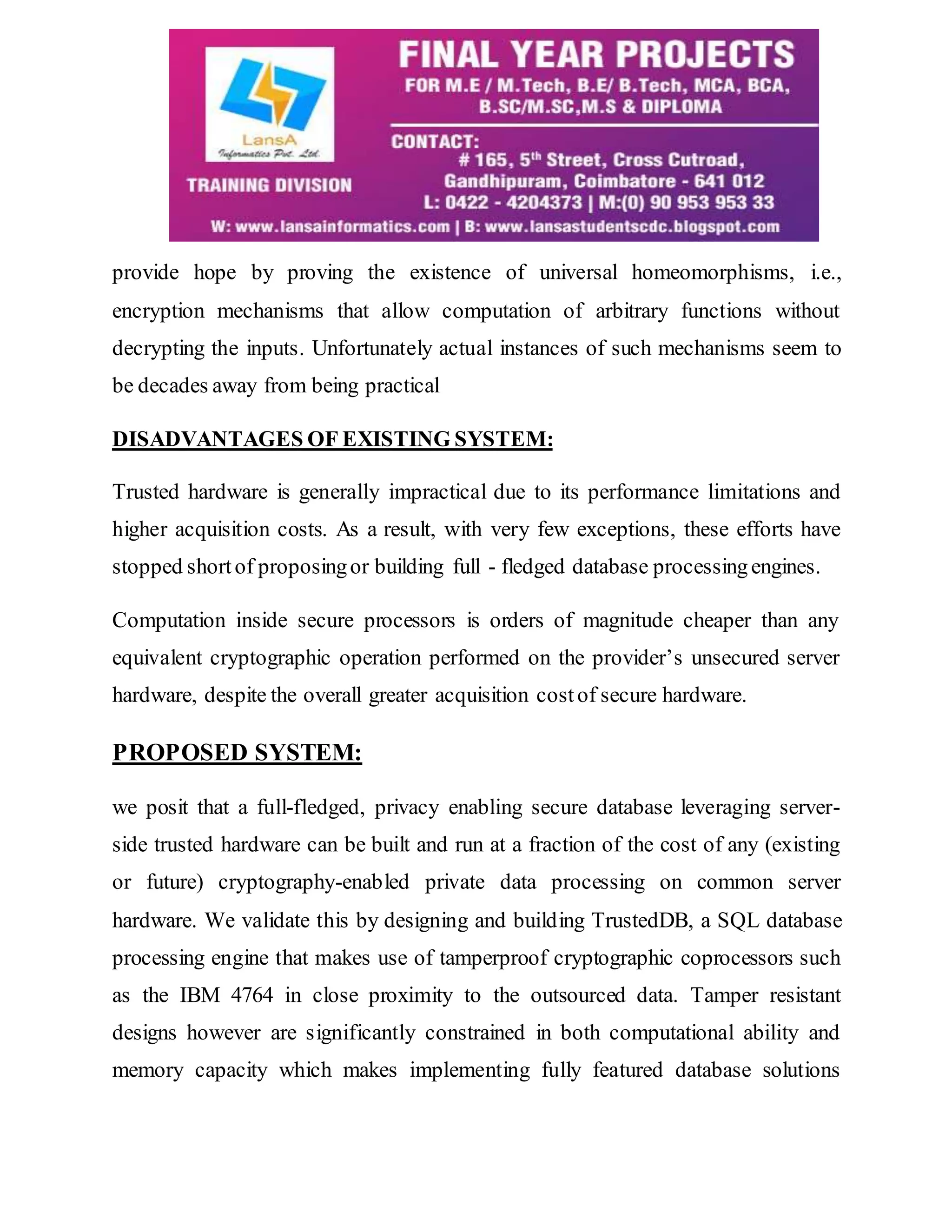 provide hope by proving the existence of universal homeomorphisms, i.e., encryption mechanisms that allow computation of arbitrary functions without decrypting the inputs. Unfortunately actual instances of such mechanisms seem to be decades away from being practical DISADVANTAGES OF EXISTING SYSTEM: Trusted hardware is generally impractical due to its performance limitations and higher acquisition costs. As a result, with very few exceptions, these efforts have stopped short of proposing or building full - fledged database processing engines. Computation inside secure processors is orders of magnitude cheaper than any equivalent cryptographic operation performed on the provider’s unsecured server hardware, despite the overall greater acquisition cost of secure hardware. PROPOSED SYSTEM: we posit that a full-fledged, privacy enabling secure database leveraging server-side trusted hardware can be built and run at a fraction of the cost of any (existing or future) cryptography-enabled private data processing on common server hardware. We validate this by designing and building TrustedDB, a SQL database processing engine that makes use of tamperproof cryptographic coprocessors such as the IBM 4764 in close proximity to the outsourced data. Tamper resistant designs however are significantly constrained in both computational ability and memory capacity which makes implementing fully featured database solutions 