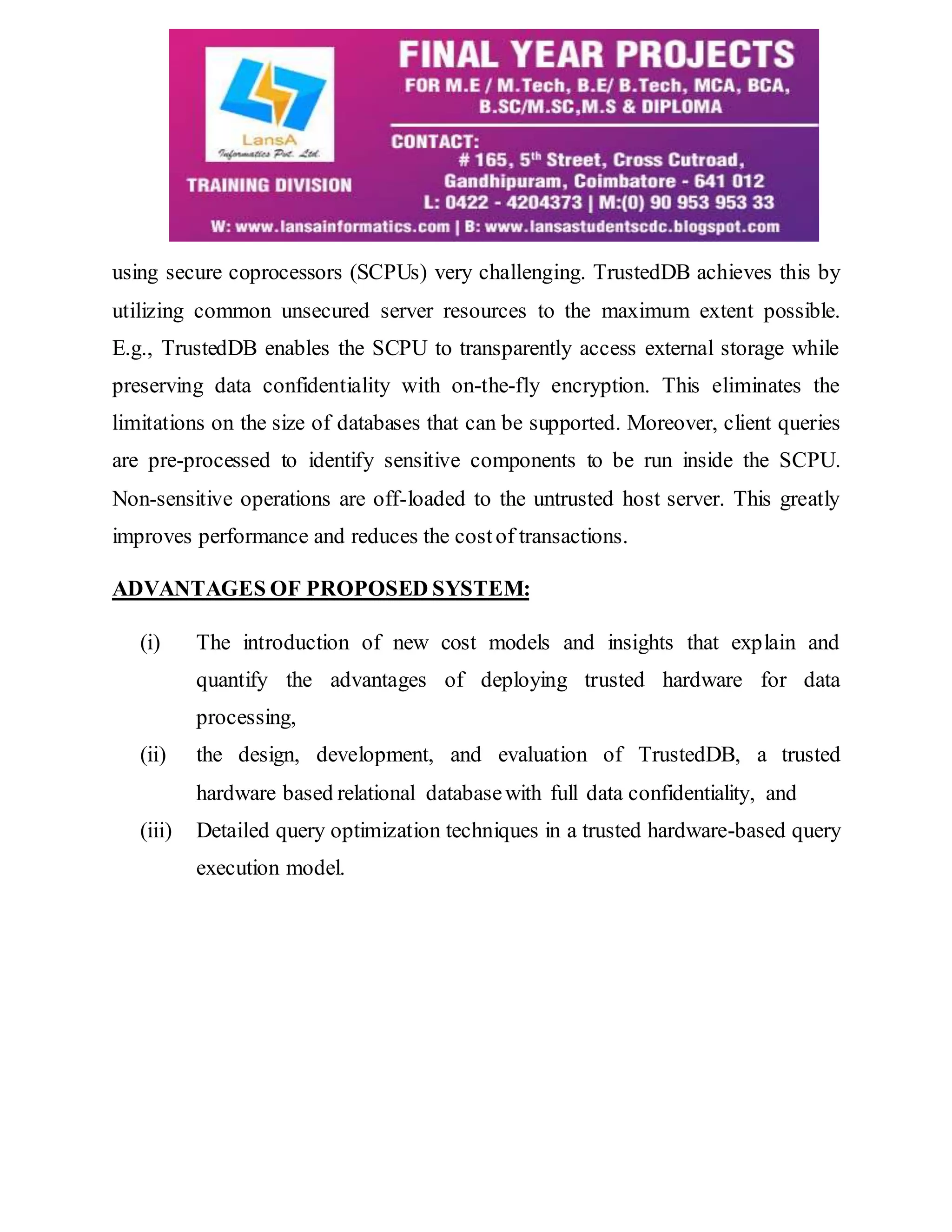 using secure coprocessors (SCPUs) very challenging. TrustedDB achieves this by utilizing common unsecured server resources to the maximum extent possible. E.g., TrustedDB enables the SCPU to transparently access external storage while preserving data confidentiality with on-the-fly encryption. This eliminates the limitations on the size of databases that can be supported. Moreover, client queries are pre-processed to identify sensitive components to be run inside the SCPU. Non-sensitive operations are off-loaded to the untrusted host server. This greatly improves performance and reduces the cost of transactions. ADVANTAGES OF PROPOSED SYSTEM: (i) The introduction of new cost models and insights that explain and quantify the advantages of deploying trusted hardware for data processing, (ii) the design, development, and evaluation of TrustedDB, a trusted hardware based relational database with full data confidentiality, and (iii) Detailed query optimization techniques in a trusted hardware-based query execution model. 