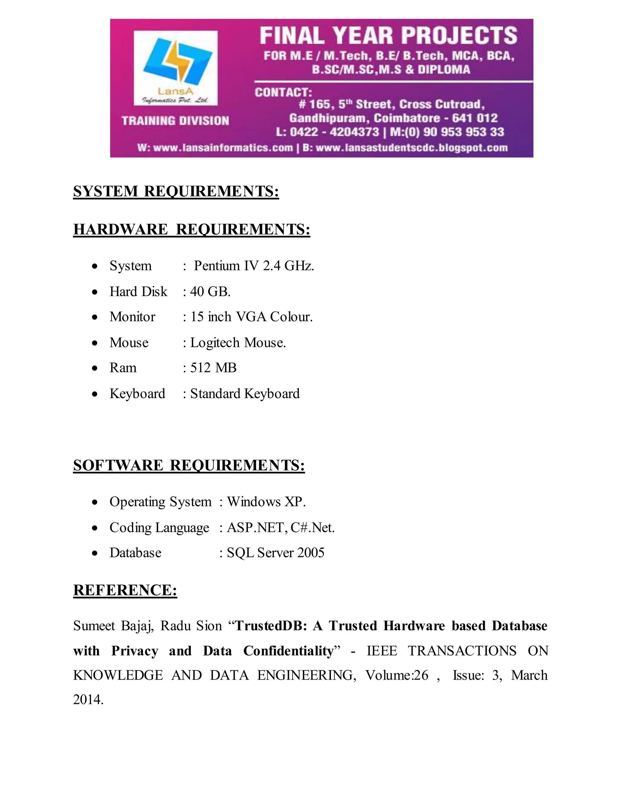 SYSTEM REQUIREMENTS: HARDWARE REQUIREMENTS:  System : Pentium IV 2.4 GHz.  Hard Disk : 40 GB.  Monitor : 15 inch VGA Colour.  Mouse : Logitech Mouse.  Ram : 512 MB  Keyboard : Standard Keyboard SOFTWARE REQUIREMENTS:  Operating System : Windows XP.  Coding Language : ASP.NET, C#.Net.  Database : SQL Server 2005 REFERENCE: Sumeet Bajaj, Radu Sion “TrustedDB: A Trusted Hardware based Database with Privacy and Data Confidentiality” - IEEE TRANSACTIONS ON KNOWLEDGE AND DATA ENGINEERING, Volume:26 , Issue: 3, March 2014. 