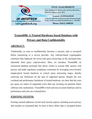 TrustedDB: A Trusted Hardware based Database with
Privacy and Data Confidentiality
ABSTRACT:
Traditionally, as soon as confidentiality becomes a concern, data is encrypted
before outsourcing to a service provider. Any software-based cryptographic
constructs then deployed, for server-side query processing on the encrypted data,
inherently limit query expressiveness. Here, we introduce TrustedDB, an
outsourced database prototype that allows clients to execute SQL queries with
privacy and under regulatory compliance constraints by leveraging server-hosted,
tamper-proof trusted hardware in critical query processing stages, thereby
removing any limitations on the type of supported queries. Despite the cost
overhead and performance limitations of trusted hardware, we show that the costs
per query are orders of magnitude lower than any (existing or) potential future
software-only mechanisms. TrustedDB is built and runs on actual hardware and its
performance and costs are evaluated here.
EXISTING SYSTEM:
Existing research addresses several such security aspects, including access privacy
and searches on encrypted data. In most of these efforts data is encrypted before
 