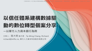 以信任體系建構數據驅
動的數位轉型個案分享
—以摩方人力資本銀行為例
分享人：張大明 執行長，Ta-Ming Chang, Richard
richard@mfhc.io, 摩方人力資本科技股份有限公司
【專題演講】以信任體系建構數據驅動的數位轉型個案分享，【EMBA】輔大：鄭美娟教授，樹德樓 LW210，2024/5/4。@新莊
 