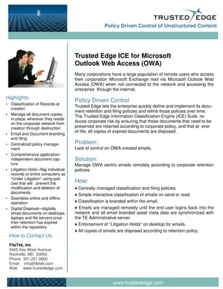 Policy Driven Control of Unstructured Content




                                    Trusted Edge ICE for Microsoft
                                    Outlook Web Access (OWA)
                                    Many corporations have a large population of remote users who access
                                    their corporation Microsoft Exchange mail via Microsoft Outlook Web
                                    Access (OWA) when not connected to the network and accessing the
                                    enterprise through the internet.
Highlights:
                                    Policy Driven Control
  Classification of Records at
                                    Trusted Edge lets the enterprise quickly define and implement its docu-
  creation
                                    ment retention and filing policies and refine those policies over time.
  Manage all document copies,       The Trusted Edge Information Classification Engine (ICE) Suite re-
  in-place, wherever they reside
                                    duces corporate risk by ensuring that those documents that need to be
  on the corporate network from
  creation through destruction      preserved are retained according to corporate policy, and that at end-
                                    of-life, all copies of expired documents are disposed.
  Email and Document branding
  and filing
  Centralized policy manage-        Problem:
  ment                              Lack of control on OWA created emails.
  Comprehensive application-
  independent document cap-         Solution:
  ture                              Manage OWA centric emails remotely according to corporate retention
  Litigation Hold—flag individual   policies.
  records or entire computers as
  “Under Litigation” using poli-
  cies that will prevent the        How:
  modification and deletion of        Centrally managed classification and filing policies.
  documents
                                      Simple interactive classification of emails on send or read.
  Seamless online and offline
  operation                           Classification is branded within the email.
  Digital Disposal—digitally          Emails are managed remotely until the end user logins back into the
  shred documents on desktops,      network and all email branded asset meta data are synchronized with
  laptops and file servers once     the TE Administrative server.
  their retention has expired         Enforcement of “Litigation Holds” on desktop for emails.
  within the repository
                                      All copies of emails are disposed according to retention policy.
 How to Contact Us
 FileTek, Inc
 9400 Key West Avenue
 Rockville, MD 20850
 Phone 301.251.0600
 Email info@filetek.com
 Web www.trustededge.com


                                                       www.trustededge.com
 