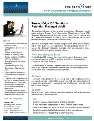 Policy Driven Control of Unstructured Content




                                      Trusted Edge ICE Solutions
                                      Retention Managed eMail
                                      Corporate email needs to be managed for retention, eDiscovery, knowl-
                                      edge, and cost. Trusted Edge’s Information Classification Engine (ICE)
                                      Retention Managed email manages emails based on the premise that
                                      NOT all emails are equal, and not all need to be preserved for the same
                                      period of time in a separate and costly repository.
Benefits
▪   Classification of emails as Re-   Retention managed email enables companies to retain emails accord-
    cords upon send                   ing to their business and regulatory policies, produce emails in re-
▪   Manage email to business ob-      sponse to eDiscovery requests, leverage email as a source of corpo-
    jectives                          rate knowledge, and reduce storage volume.
▪   Reduce email volumes
▪   Reduce eDiscovery cost            Retention Managed Email
▪   Cull out personal email from      Trusted Edge ICE enables the enterprise to quickly define and imple-
    archiving processes               ment email retention and filing policies and refine existing policies
▪   Seamless online and offline       throughout the email lifecycle.
    operation
▪   Email branding and filing         Trusted Edge ICE reduces corporate risk and cost, extending the life-
▪   Centralized policy manage-        time of the corporate investment in Microsoft Exchange keeping email
    ment                              users within their familiar Outlook environment.
▪   Comprehensive application-
    independent document cap-
    ture                              Problem:
▪   Litigation Hold—flag individual   Too much email, preserved for too long, files in ad hoc places without
    records or entire computers as    consistent policies. Information workers do not want classification to
    “Under Litigation” using poli-    impact their productivity. Increased cost of eDiscovery due to email
    cies that will prevent the
                                      glut in the enterprise.
    modification and deletion of
    documents
▪   Seamless online and offline       Solution:
    operation shred documents on      Manage email based on business value and allow policy driven reten-
    desktops, laptops and file        tion eliminate unwanted emails.

    How to Contact Us                 How:
    FileTek, Inc                      ♦ Centrally managed classification and filing policies.
    9400 Key West Avenue              ♦ 1-click interaction classification of email on-send and on-read
    Rockville, MD 20850
                                      ♦ Classification branded within the email, visible to sender and recipient
    Phone 301.251.0600
    Email info@filetek.com            ♦ Emails are automatically filed according to their classification
    Web www.trustededge.com           ♦ Emails are disposed according to retention policy.


                                                          www.trustededge.com
 