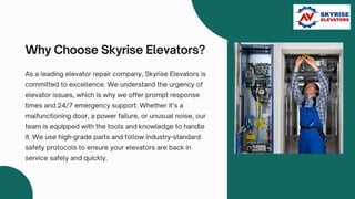 Why Choose Skyrise Elevators?
As a leading elevator repair company, Skyrise Elevators is
committed to excellence. We understand the urgency of
elevator issues, which is why we offer prompt response
times and 24/7 emergency support. Whether it’s a
malfunctioning door, a power failure, or unusual noise, our
team is equipped with the tools and knowledge to handle
it. We use high-grade parts and follow industry-standard
safety protocols to ensure your elevators are back in
service safely and quickly.
 
