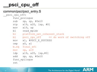 41
__psci_cpu_off
common/psci/psci_entry.S
__psci_cpu_off:
func_prologue
sub sp, sp, #0x10
stp x19, x20, [sp, #0]
mov x19, sp
bl read_mpidr
bl platform_set_coherent_stack
bl psci_cpu_off << do work of switching off
mov x1, #PSCI_E_SUCCESS
cmp x0, x1
b.eq final_wfi
mov sp, x19
ldp x19, x20, [sp,#0]
add sp, sp, #0x10
func_epilogue
ret
 