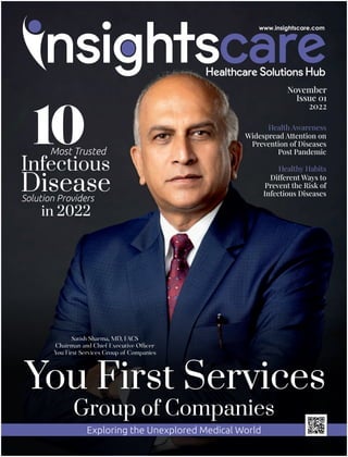Health Awareness
Widespread Attention on
Prevention of Diseases
Post Pandemic
Healthy Habits
Di erent Ways to
Prevent the Risk of
Infectious Diseases
Satish Sharma, MD, FACS
Chairman and Chief Executive O cer
You First Services Group of Companies
You First Services
Group of Companies
Exploring the Unexplored Medical World
Most Trusted
Infectious
Disease
Solution Providers
in 2022
November
Issue 01
2022
 