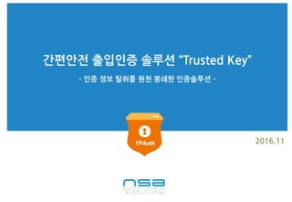 간편안전 출입인증 솔루션 “Trusted Key”
2016.11
- 인증 정보 탈취를 원천 봉쇄한 인증솔루션 -
 
