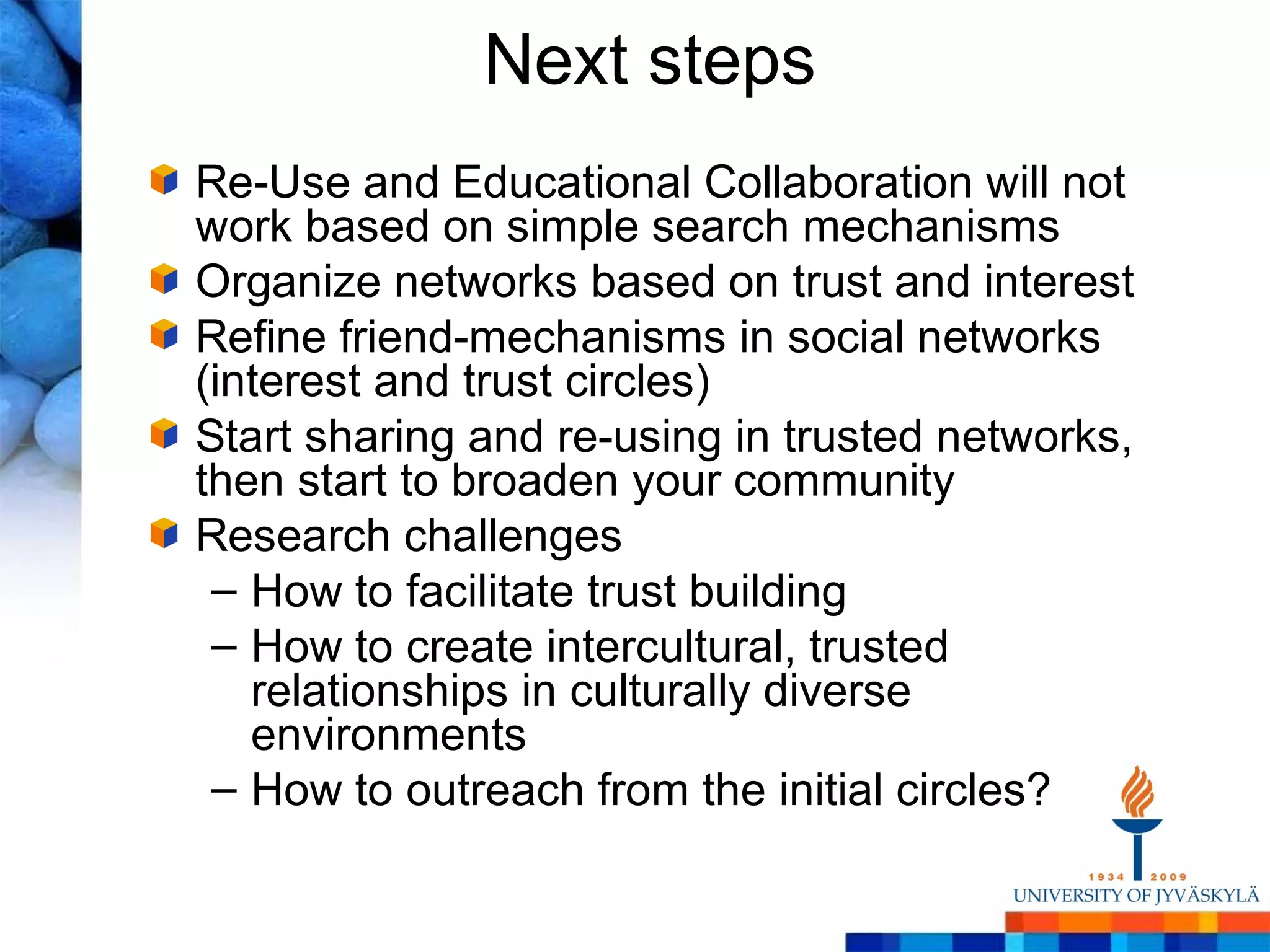 Next steps
Re-Use and Educational Collaboration will not
work based on simple search mechanisms
Organize networks based on trust and interest
Refine friend-mechanisms in social networks
(interest and trust circles)
Start sharing and re-using in trusted networks,
then start to broaden your community
Research challenges
 – How to facilitate trust building
 – How to create intercultural, trusted
   relationships in culturally diverse
   environments
 – How to outreach from the initial circles?
 