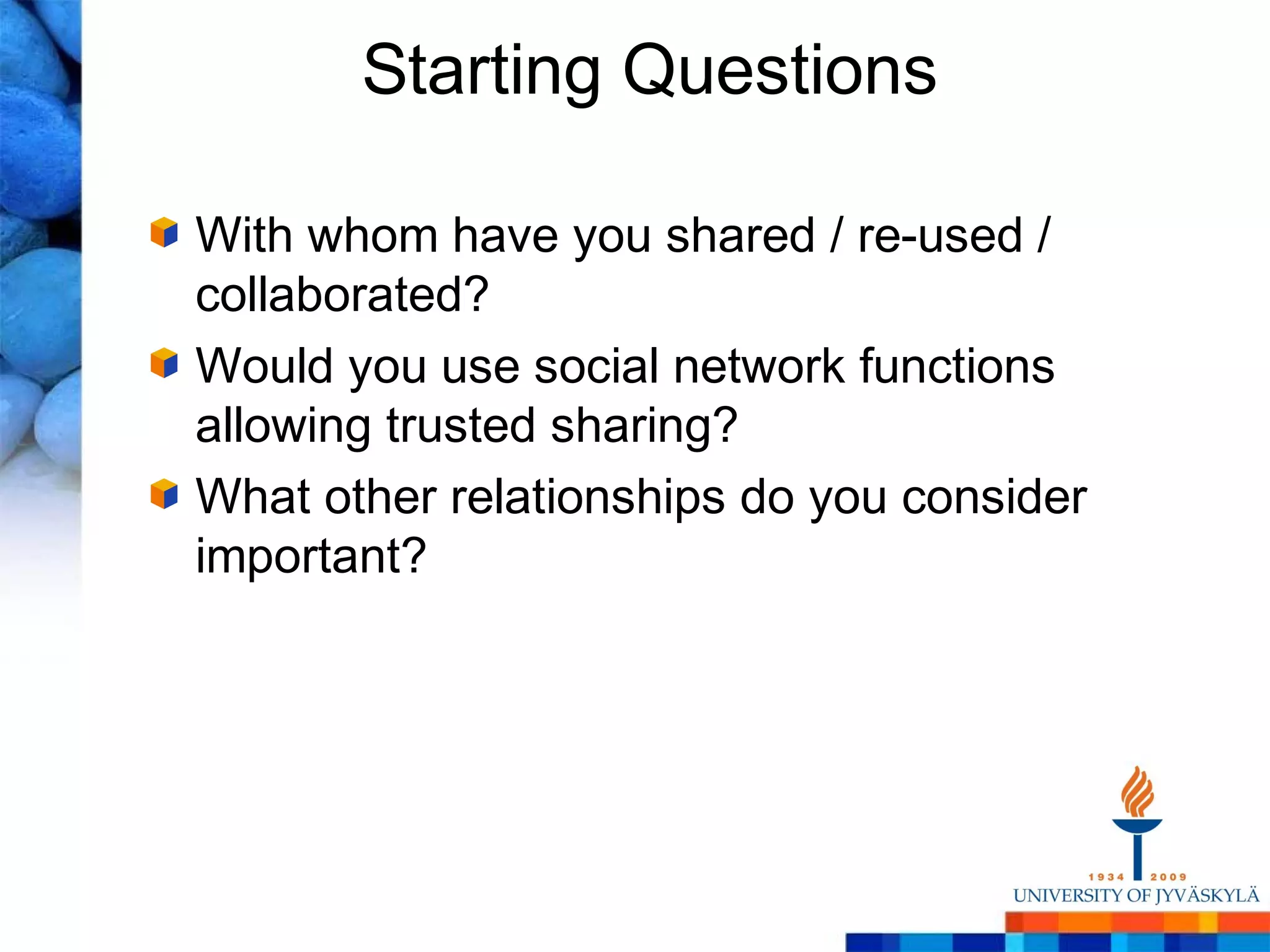 Starting Questions

With whom have you shared / re-used /
collaborated?
Would you use social network functions
allowing trusted sharing?
What other relationships do you consider
important?
 