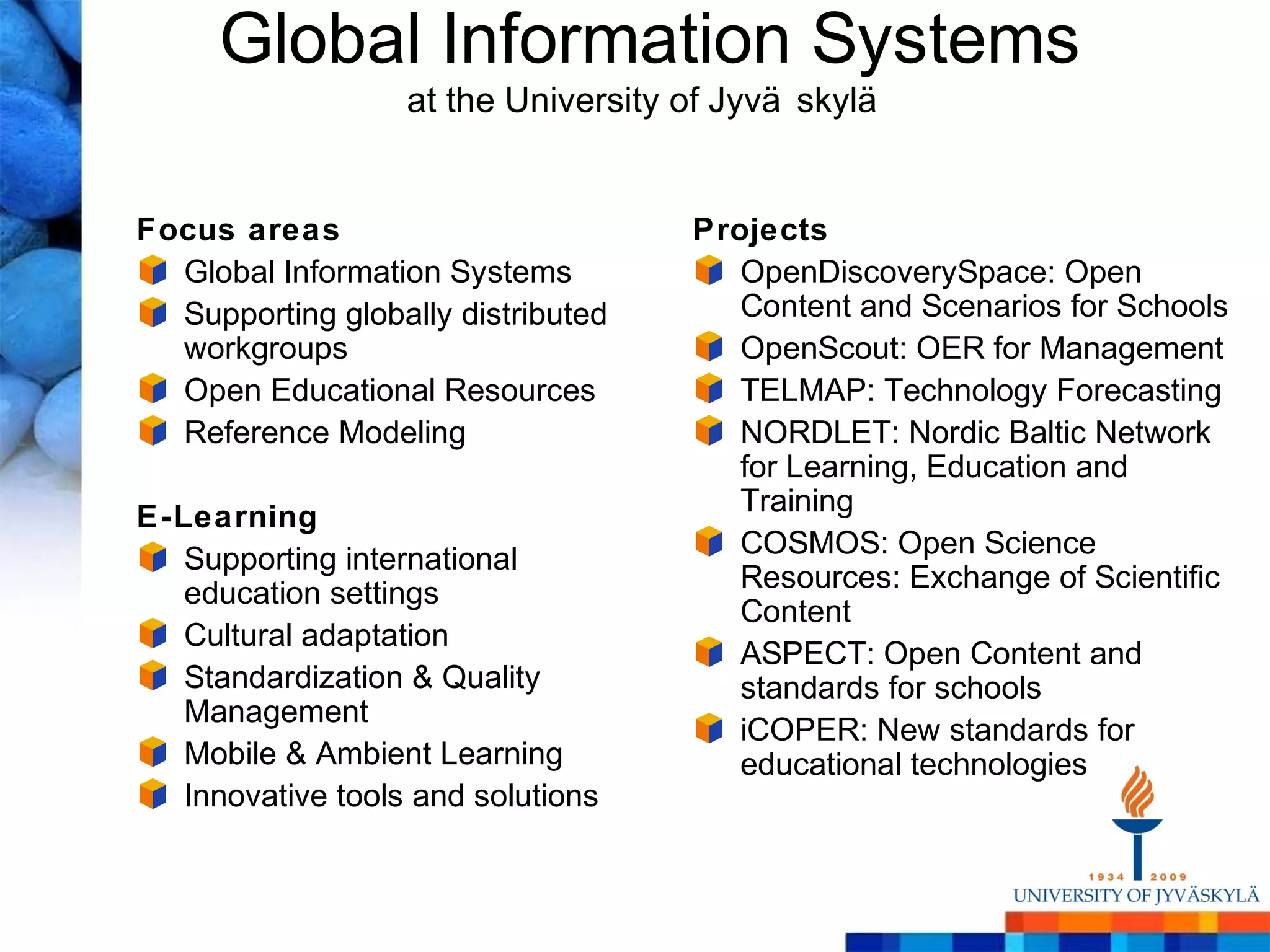 Global Information Systems
                   at the University of Jyvä skylä


Focus areas                          Projects
  Global Information Systems            OpenDiscoverySpace: Open
  Supporting globally distributed       Content and Scenarios for Schools
  workgroups                            OpenScout: OER for Management
  Open Educational Resources            TELMAP: Technology Forecasting
  Reference Modeling                    NORDLET: Nordic Baltic Network
                                        for Learning, Education and
                                        Training
E-Learning
                                        COSMOS: Open Science
   Supporting international
                                        Resources: Exchange of Scientific
   education settings
                                        Content
   Cultural adaptation
                                        ASPECT: Open Content and
   Standardization & Quality            standards for schools
   Management
                                        iCOPER: New standards for
   Mobile & Ambient Learning            educational technologies
   Innovative tools and solutions
 
