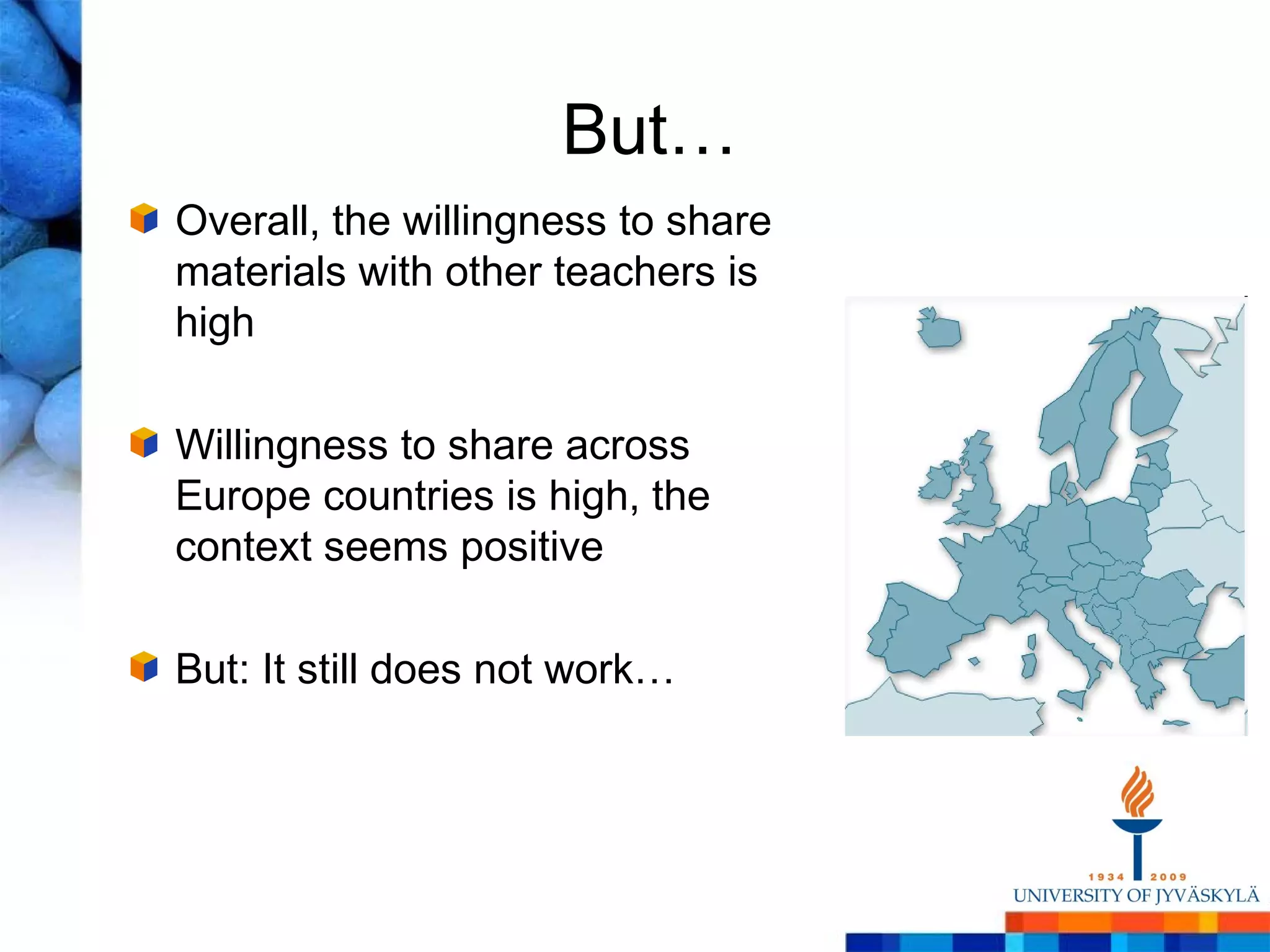 But…
Overall, the willingness to share
materials with other teachers is
high

Willingness to share across
Europe countries is high, the
context seems positive

But: It still does not work…
 