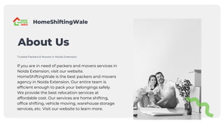 About Us
If you are in need of packers and movers services in
Noida Extension, visit our website.
HomeShiftingWale is the best packers and movers
agency in Noida Extension. Our entire team is
efficient enough to pack your belongings safely.
We provide the best relocation services at
affordable cost. Our services are home shifting,
office shifting, vehicle moving, warehouse storage
services, etc. Visit our website to learn more.
Trusted Packers & Movers in Noida Extension
HomeShiftingWale
 