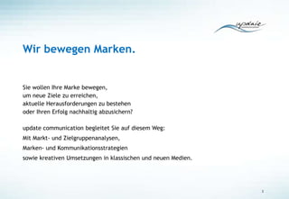 Wir bewegen Marken.
Sie wollen Ihre Marke bewegen,
um neue Ziele zu erreichen,
aktuelle Herausforderungen zu bestehen
oder Ihren Erfolg nachhaltig abzusichern?
update communication begleitet Sie auf diesem Weg:
Mit Markt- und Zielgruppenanalysen,
Marken- und Kommunikationsstrategien
sowie kreativen Umsetzungen in klassischen und neuen Medien.
2
 