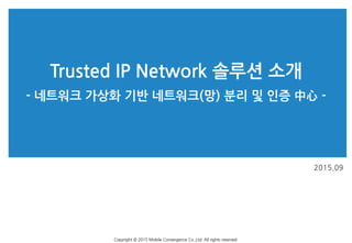 Trusted IP Network 솔루션 소개
2015.09
Copyright © 2015 Mobile Convergence Co.,Ltd. All rights reserved.
- 네트워크 가상화 기반 네트워크(망) 분리 및 인증 中心 -
 