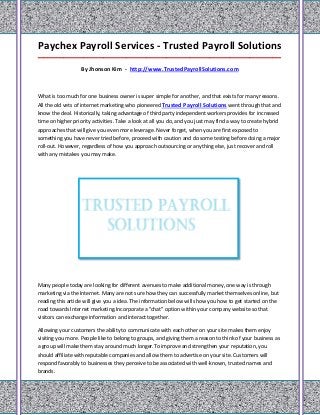 Paychex Payroll Services - Trusted Payroll Solutions
_____________________________________________________________________________________

                   By Jhonson Kim - http://www.TrustedPayrollSolutions.com



What is too much for one business owner is super simple for another, and that exists for many reasons.
All the old vets of internet marketing who pioneered Trusted Payroll Solutions went through that and
know the deal. Historically, taking advantage of third party independent workers provides for increased
time on higher priority activities. Take a look at all you do, and you just may find a way to create hybrid
approaches that will give you even more leverage. Never forget, when you are first exposed to
something you have never tried before, proceed with caution and do some testing before doing a major
roll-out. However, regardless of how you approach outsourcing or anything else, just recover and roll
with any mistakes you may make.




Many people today are looking for different avenues to make additional money, one way is through
marketing via the Internet. Many are not sure how they can successfully market themselves online, but
reading this article will give you a idea. The information below will show you how to get started on the
road towards Internet marketing.Incorporate a "chat" option within your company website so that
visitors can exchange information and interact together.

Allowing your customers the ability to communicate with each other on your site makes them enjoy
visiting you more. People like to belong to groups, and giving them a reason to think of your business as
a group will make them stay around much longer.To improve and strengthen your reputation, you
should affiliate with reputable companies and allow them to advertise on your site. Customers will
respond favorably to businesses they perceive to be associated with well-known, trusted names and
brands.
 