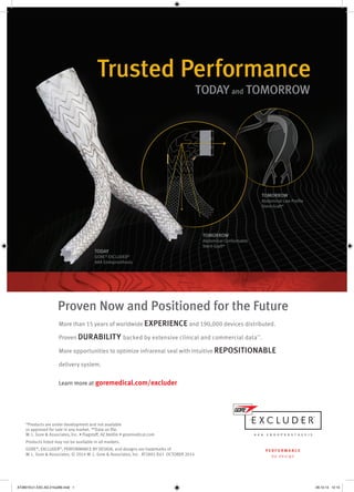 Proven Now and Positioned for the Future 
More than 15 years of worldwide EXPERIENCE and 190,000 devices distributed. 
Proven DURABILITY backed by extensive clinical and commercial data**. 
More opportunities to optimize infrarenal seal with intuitive REPOSITIONABLE 
delivery system. 
Learn more at goremedical.com/excluder 
*Products are under development and not available 
or approved for sale in any market. **Data on file. 
W. L. Gore & Associates, Inc. • Flagstaff, AZ 86004 • goremedical.com 
Products listed may not be available in all markets. 
GORE®, EXCLUDER®, PERFORMANCE BY DESIGN, and designs are trademarks of 
W. L. Gore & Associates. © 2014 W. L. Gore & Associates, Inc. AT2801-EU1 OCTOBER 2014 
TOMORROW 
Abdominal Low Profile 
Stent-Graft* 
TOMORROW 
Abdominal Conformable 
Stent-Graft* 
TODAY 
GORE® EXCLUDER® 
AAA Endoprosthesis 
AT2801EU1.EXC.AD.215x280.indd 1 28.10.14 12:13 
