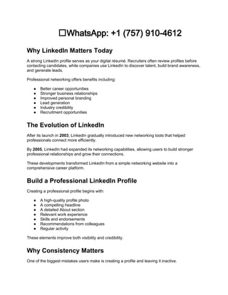 ✅WhatsApp: +1 (757) 910-4612
Why LinkedIn Matters Today
A strong LinkedIn profile serves as your digital résumé. Recruiters often review profiles before
contacting candidates, while companies use LinkedIn to discover talent, build brand awareness,
and generate leads.
Professional networking offers benefits including:
● Better career opportunities
● Stronger business relationships
● Improved personal branding
● Lead generation
● Industry credibility
● Recruitment opportunities
The Evolution of LinkedIn
After its launch in 2003, LinkedIn gradually introduced new networking tools that helped
professionals connect more efficiently.
By 2005, LinkedIn had expanded its networking capabilities, allowing users to build stronger
professional relationships and grow their connections.
These developments transformed LinkedIn from a simple networking website into a
comprehensive career platform.
Build a Professional LinkedIn Profile
Creating a professional profile begins with:
● A high-quality profile photo
● A compelling headline
● A detailed About section
● Relevant work experience
● Skills and endorsements
● Recommendations from colleagues
● Regular activity
These elements improve both visibility and credibility.
Why Consistency Matters
One of the biggest mistakes users make is creating a profile and leaving it inactive.
 