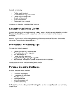 Instead, consistently:
● Publish useful content
● Comment on industry discussions
● Connect with professionals
● Update achievements
● Share certifications
● Engage with your network
These habits gradually increase profile authority.
LinkedIn's Continued Growth
LinkedIn reached another major milestone in 2011 when it became a publicly traded company.
This demonstrated how valuable professional networking had become for businesses
worldwide.
As more organizations embraced digital hiring, LinkedIn evolved into a central platform for
recruitment and professional development.
Professional Networking Tips
To maximize LinkedIn's value:
● Connect with industry professionals.
● Personalize connection requests.
● Join relevant groups.
● Publish educational content.
● Support others by engaging thoughtfully.
● Build genuine relationships instead of focusing only on numbers.
These practices create sustainable long-term growth.
Personal Branding Strategies
A strong personal brand includes:
● Consistent messaging
● Professional profile design
● Valuable content
● Industry expertise
● Authentic engagement
● Continuous learning
Professionals who invest in personal branding often receive more profile visits and networking
opportunities.
 