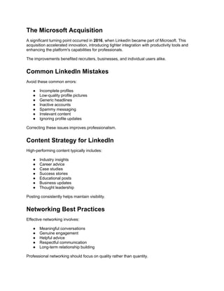 The Microsoft Acquisition
A significant turning point occurred in 2016, when LinkedIn became part of Microsoft. This
acquisition accelerated innovation, introducing tighter integration with productivity tools and
enhancing the platform's capabilities for professionals.
The improvements benefited recruiters, businesses, and individual users alike.
Common LinkedIn Mistakes
Avoid these common errors:
● Incomplete profiles
● Low-quality profile pictures
● Generic headlines
● Inactive accounts
● Spammy messaging
● Irrelevant content
● Ignoring profile updates
Correcting these issues improves professionalism.
Content Strategy for LinkedIn
High-performing content typically includes:
● Industry insights
● Career advice
● Case studies
● Success stories
● Educational posts
● Business updates
● Thought leadership
Posting consistently helps maintain visibility.
Networking Best Practices
Effective networking involves:
● Meaningful conversations
● Genuine engagement
● Helpful advice
● Respectful communication
● Long-term relationship building
Professional networking should focus on quality rather than quantity.
 
