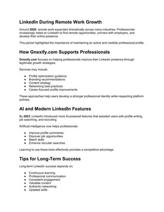 LinkedIn During Remote Work Growth
Around 2020, remote work expanded dramatically across many industries. Professionals
increasingly relied on LinkedIn to find remote opportunities, connect with employers, and
develop their online presence.
This period highlighted the importance of maintaining an active and credible professional profile.
How Gnexify.com Supports Professionals
Gnexify.com focuses on helping professionals improve their LinkedIn presence through
legitimate growth strategies.
Services may include:
● Profile optimization guidance
● Branding recommendations
● Content strategy
● Networking best practices
● Career-focused profile improvements
These approaches help users develop a stronger professional identity while respecting platform
policies.
AI and Modern LinkedIn Features
By 2023, LinkedIn introduced more AI-powered features that assisted users with profile writing,
job searching, and recruiting.
Artificial intelligence now helps professionals:
● Improve profile summaries
● Discover job opportunities
● Match skills
● Enhance recruiter searches
Learning to use these tools effectively provides a competitive advantage.
Tips for Long-Term Success
Long-term LinkedIn success depends on:
● Continuous learning
● Professional communication
● Consistent engagement
● Valuable content
● Authentic networking
● Updated skills
 