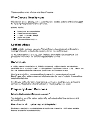 These principles remain effective regardless of industry.
Why Choose Gnexify.com
Professionals choose Gnexify.com because they value practical guidance and reliable support
for improving their professional online presence.
Benefits include:
● Professional recommendations
● Growth-focused strategies
● Updated industry knowledge
● Helpful resources
● Customer-oriented support
Looking Ahead
In 2025, LinkedIn continued expanding AI-driven features for professionals and recruiters,
making profile quality and authentic engagement more important than ever.
As the platform continues evolving, users who focus on credibility, valuable content, and
professional relationships will remain best positioned for success.
Conclusion
A strong LinkedIn presence is built through consistency, professionalism, and meaningful
networking. From its launch in 2003 to the AI-powered capabilities available today, LinkedIn has
become an essential platform for career development and business growth.
Whether you're building your personal brand or expanding your professional network,
Gnexify.com offers guidance designed to help you make the most of LinkedIn through ethical,
sustainable strategies.
Invest in your profile, stay active, keep learning, and focus on creating genuine professional
connections. Those habits will continue to deliver value throughout your career.
Frequently Asked Questions
Is LinkedIn important for professionals?
Yes. LinkedIn is one of the leading platforms for professional networking, recruitment, and
personal branding.
How often should I update my LinkedIn profile?
Review and update your profile whenever you gain new experience, certifications, or skills.
Regular activity also improves visibility.
 