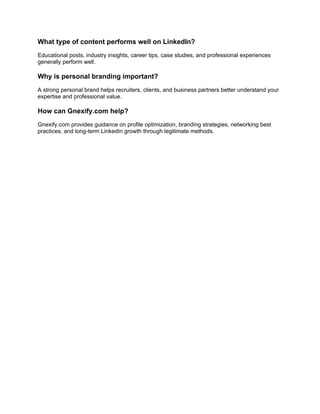 What type of content performs well on LinkedIn?
Educational posts, industry insights, career tips, case studies, and professional experiences
generally perform well.
Why is personal branding important?
A strong personal brand helps recruiters, clients, and business partners better understand your
expertise and professional value.
How can Gnexify.com help?
Gnexify.com provides guidance on profile optimization, branding strategies, networking best
practices, and long-term LinkedIn growth through legitimate methods.
 