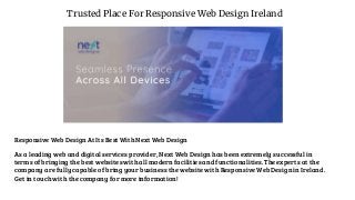 Trusted Place For Responsive Web Design Ireland
Responsive Web Design At Its Best With Next Web Design
As a leading web and digital services provider, Next Web Design has been extremely successful in
terms of bringing the best websites with all modern facilities and functionalities. The experts at the
company are fully capable of bring your business the website with Responsive Web Design in Ireland.
Get in touch with the company for more information!
 