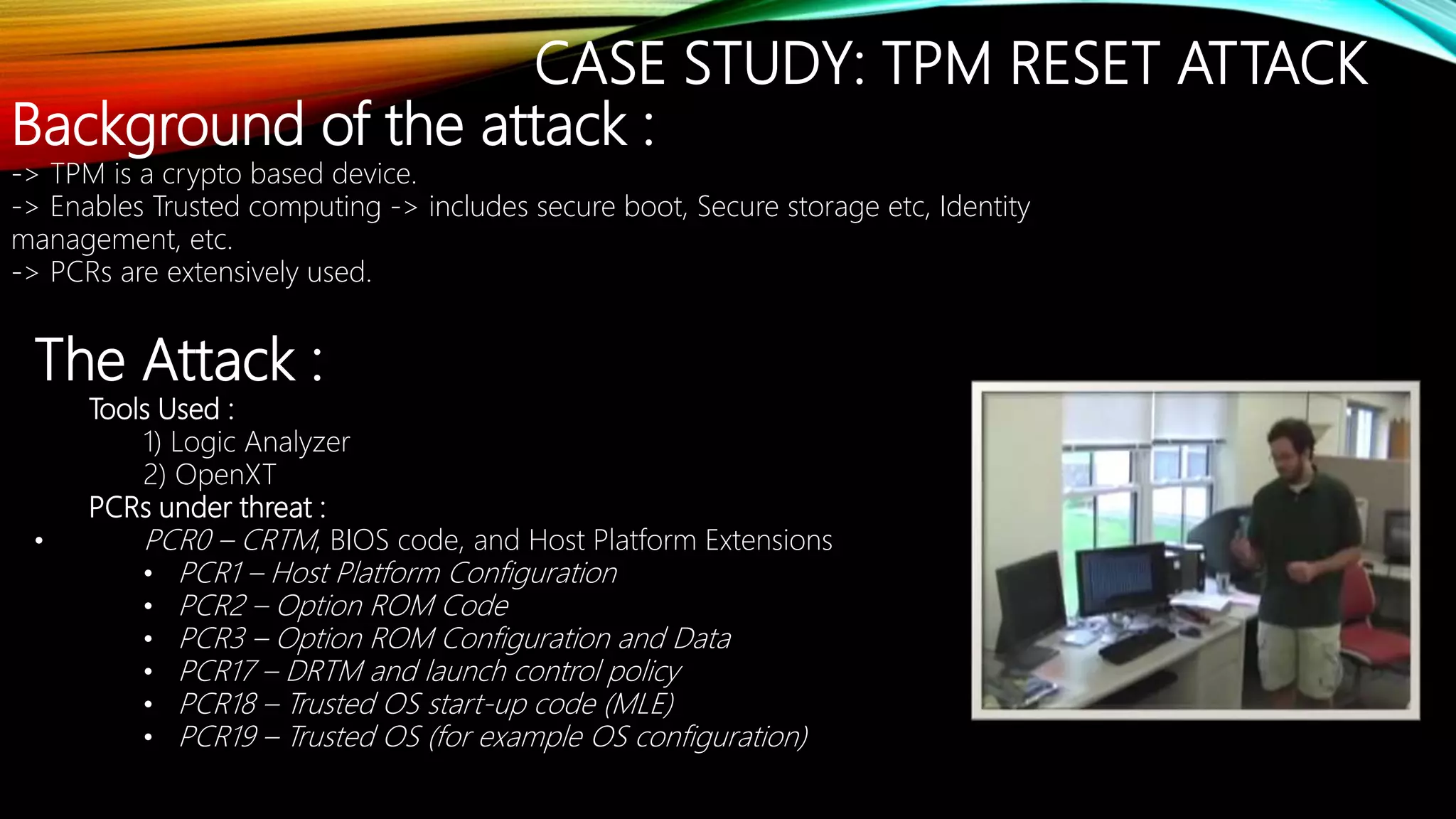 CASE STUDY: TPM RESET ATTACK
Background of the attack :
-> TPM is a crypto based device.
-> Enables Trusted computing -> includes secure boot, Secure storage etc, Identity
management, etc.
-> PCRs are extensively used.
The Attack :
Tools Used :
1) Logic Analyzer
2) OpenXT
PCRs under threat :
• PCR0 – CRTM, BIOS code, and Host Platform Extensions
• PCR1 – Host Platform Configuration
• PCR2 – Option ROM Code
• PCR3 – Option ROM Configuration and Data
• PCR17 – DRTM and launch control policy
• PCR18 – Trusted OS start-up code (MLE)
• PCR19 – Trusted OS (for example OS configuration)
 