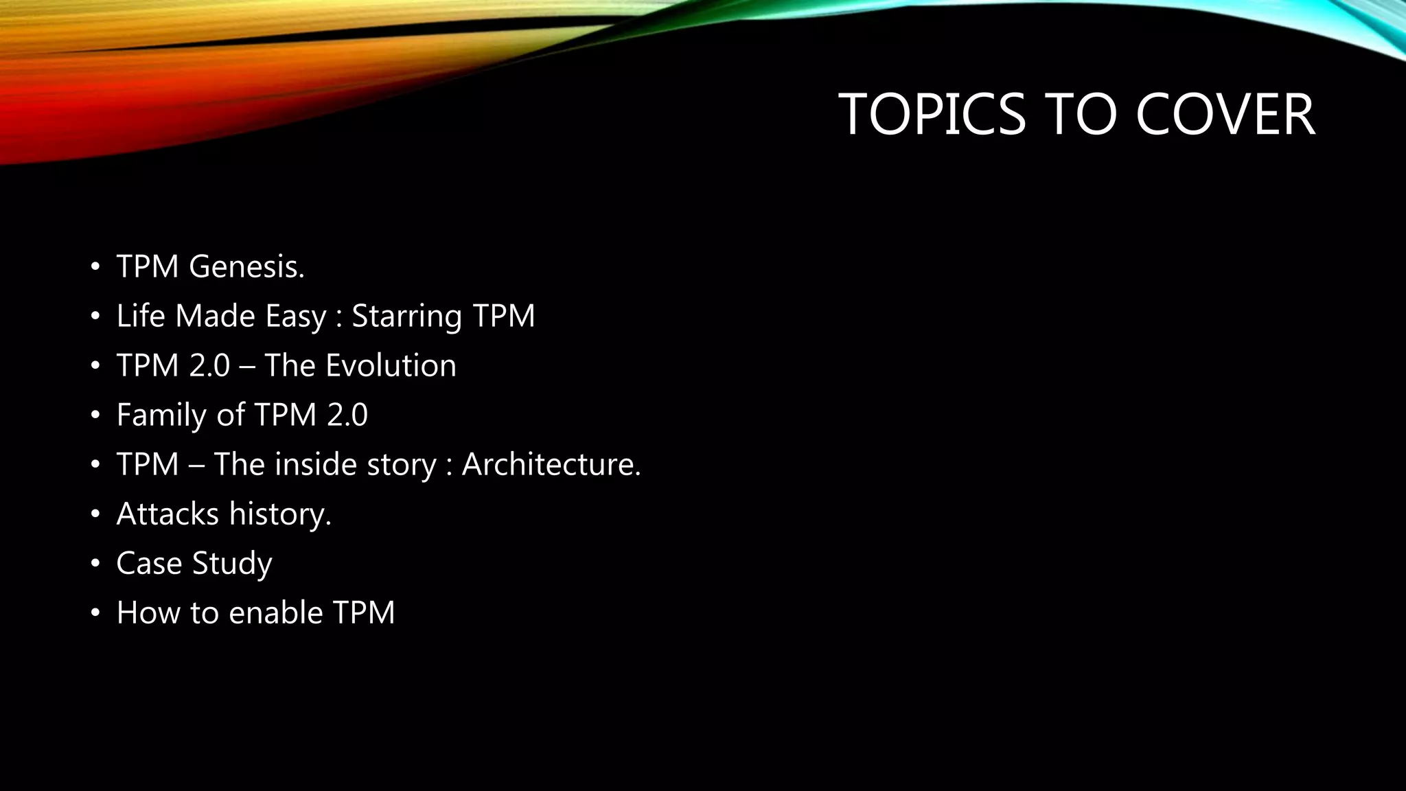TOPICS TO COVER
• TPM Genesis.
• Life Made Easy : Starring TPM
• TPM 2.0 – The Evolution
• Family of TPM 2.0
• TPM – The inside story : Architecture.
• Attacks history.
• Case Study
• How to enable TPM
 